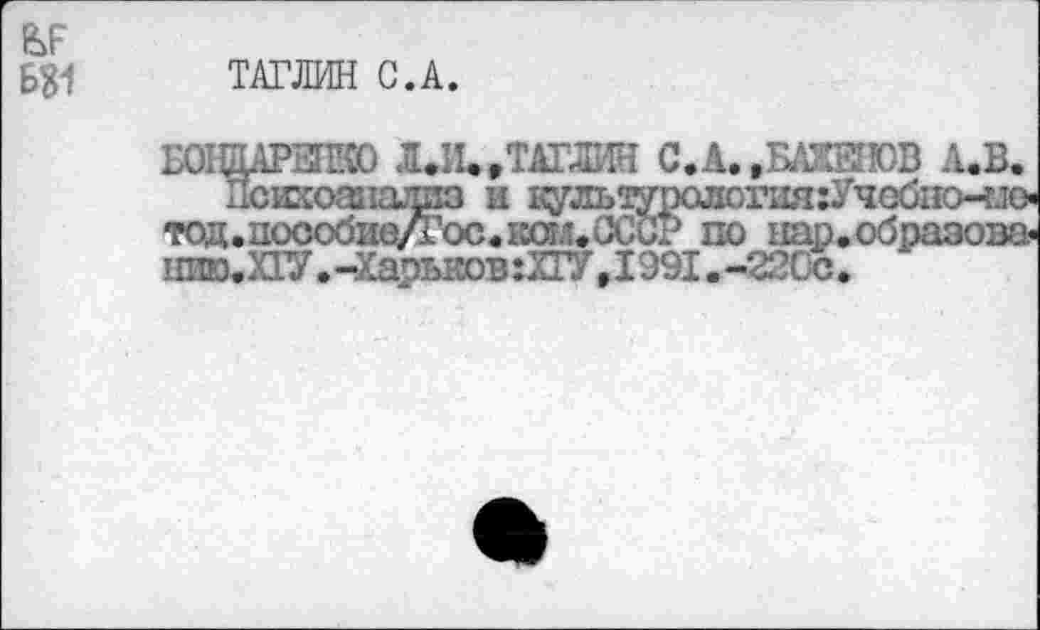 ﻿Б81
ТАТЛИН С.А.
’Ж) ЛДЦ »ТАТЛИН С. А. »БАЖЕНОВ А.В
и«
шщарыею Л.И.»ТАТЛИН С.А. .БАЖЕНОВ л.в.
Психоанализ и 1^льоуролог1ш;Учобпо-т1(> тод.цосо<Зи0/1’ос«кст.'.НСа? по пар.образова«
ШЮ. XIV.-Харьков :ХГУ»1991.-220с